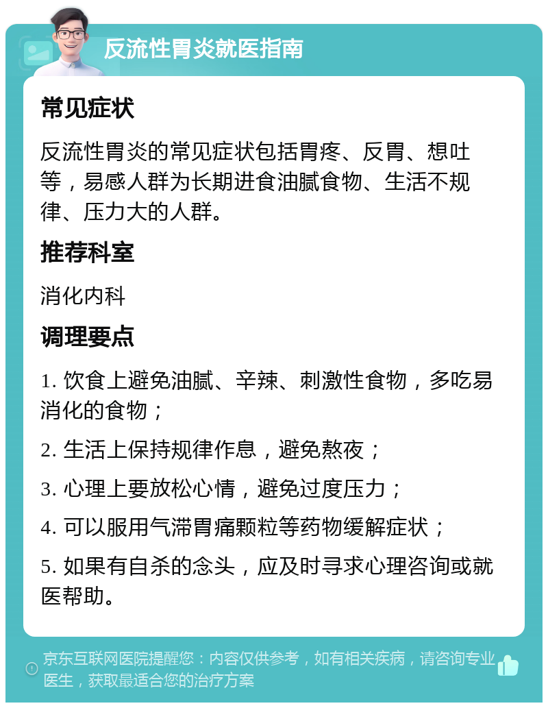 反流性胃炎就医指南 常见症状 反流性胃炎的常见症状包括胃疼、反胃、想吐等，易感人群为长期进食油腻食物、生活不规律、压力大的人群。 推荐科室 消化内科 调理要点 1. 饮食上避免油腻、辛辣、刺激性食物，多吃易消化的食物； 2. 生活上保持规律作息，避免熬夜； 3. 心理上要放松心情，避免过度压力； 4. 可以服用气滞胃痛颗粒等药物缓解症状； 5. 如果有自杀的念头，应及时寻求心理咨询或就医帮助。