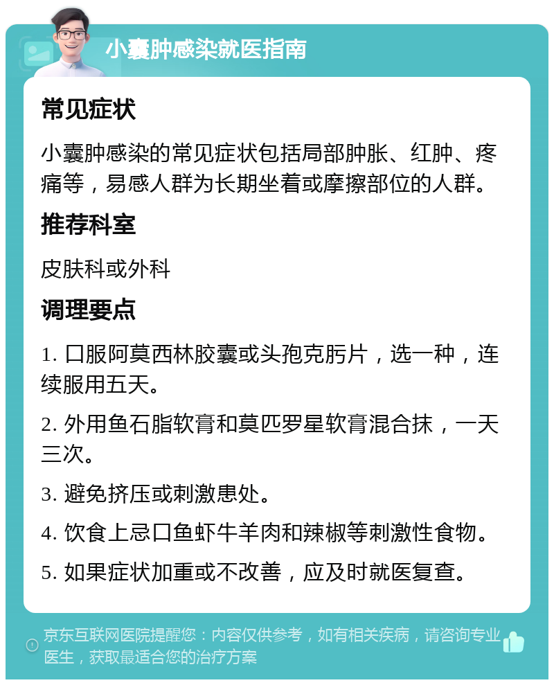 小囊肿感染就医指南 常见症状 小囊肿感染的常见症状包括局部肿胀、红肿、疼痛等，易感人群为长期坐着或摩擦部位的人群。 推荐科室 皮肤科或外科 调理要点 1. 口服阿莫西林胶囊或头孢克肟片，选一种，连续服用五天。 2. 外用鱼石脂软膏和莫匹罗星软膏混合抹，一天三次。 3. 避免挤压或刺激患处。 4. 饮食上忌口鱼虾牛羊肉和辣椒等刺激性食物。 5. 如果症状加重或不改善，应及时就医复查。