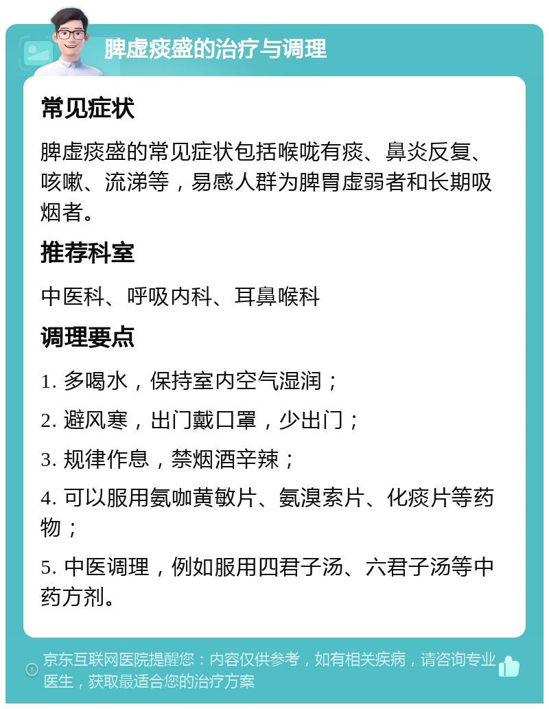 脾虚痰盛的治疗与调理 常见症状 脾虚痰盛的常见症状包括喉咙有痰、鼻炎反复、咳嗽、流涕等，易感人群为脾胃虚弱者和长期吸烟者。 推荐科室 中医科、呼吸内科、耳鼻喉科 调理要点 1. 多喝水，保持室内空气湿润； 2. 避风寒，出门戴口罩，少出门； 3. 规律作息，禁烟酒辛辣； 4. 可以服用氨咖黄敏片、氨溴索片、化痰片等药物； 5. 中医调理，例如服用四君子汤、六君子汤等中药方剂。