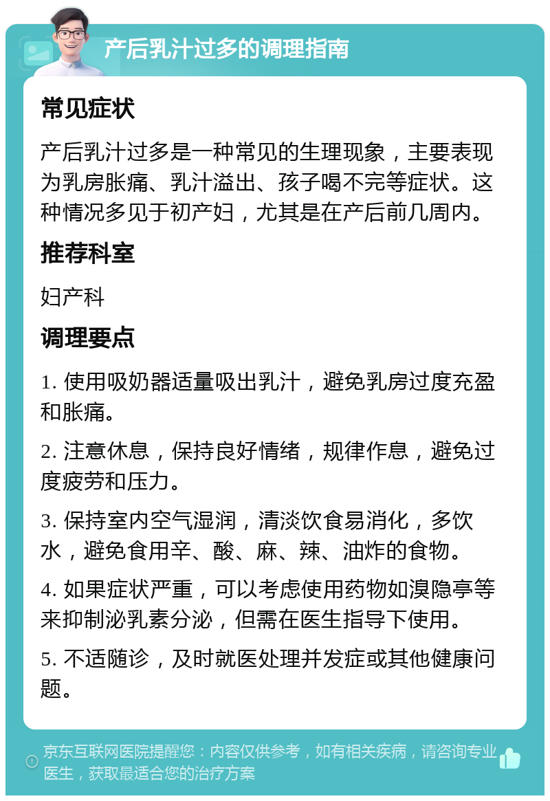 产后乳汁过多的调理指南 常见症状 产后乳汁过多是一种常见的生理现象，主要表现为乳房胀痛、乳汁溢出、孩子喝不完等症状。这种情况多见于初产妇，尤其是在产后前几周内。 推荐科室 妇产科 调理要点 1. 使用吸奶器适量吸出乳汁，避免乳房过度充盈和胀痛。 2. 注意休息，保持良好情绪，规律作息，避免过度疲劳和压力。 3. 保持室内空气湿润，清淡饮食易消化，多饮水，避免食用辛、酸、麻、辣、油炸的食物。 4. 如果症状严重，可以考虑使用药物如溴隐亭等来抑制泌乳素分泌，但需在医生指导下使用。 5. 不适随诊，及时就医处理并发症或其他健康问题。