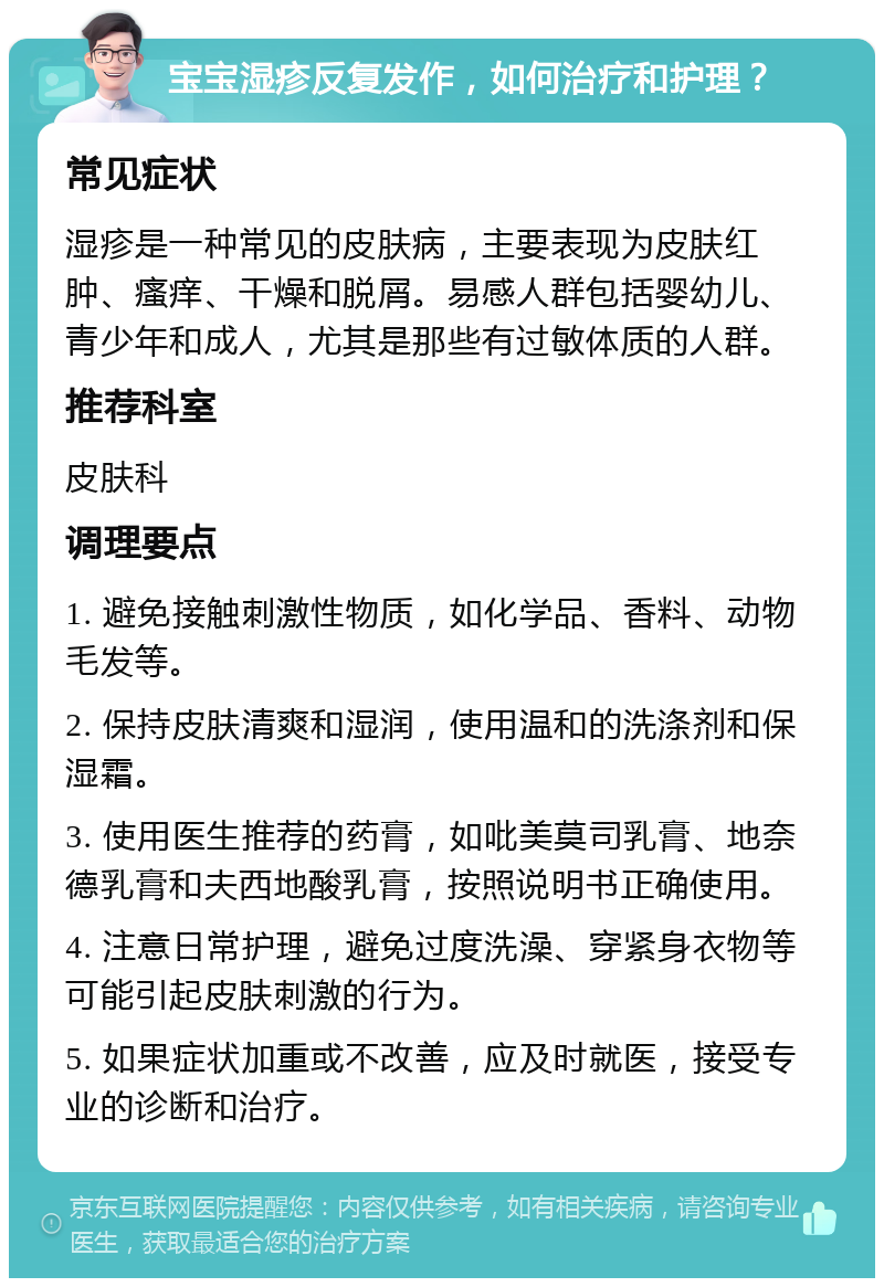 宝宝湿疹反复发作，如何治疗和护理？ 常见症状 湿疹是一种常见的皮肤病，主要表现为皮肤红肿、瘙痒、干燥和脱屑。易感人群包括婴幼儿、青少年和成人，尤其是那些有过敏体质的人群。 推荐科室 皮肤科 调理要点 1. 避免接触刺激性物质，如化学品、香料、动物毛发等。 2. 保持皮肤清爽和湿润，使用温和的洗涤剂和保湿霜。 3. 使用医生推荐的药膏，如吡美莫司乳膏、地奈德乳膏和夫西地酸乳膏，按照说明书正确使用。 4. 注意日常护理，避免过度洗澡、穿紧身衣物等可能引起皮肤刺激的行为。 5. 如果症状加重或不改善，应及时就医，接受专业的诊断和治疗。