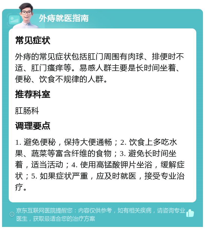 外痔就医指南 常见症状 外痔的常见症状包括肛门周围有肉球、排便时不适、肛门瘙痒等。易感人群主要是长时间坐着、便秘、饮食不规律的人群。 推荐科室 肛肠科 调理要点 1. 避免便秘，保持大便通畅；2. 饮食上多吃水果、蔬菜等富含纤维的食物；3. 避免长时间坐着，适当活动；4. 使用高锰酸钾片坐浴，缓解症状；5. 如果症状严重，应及时就医，接受专业治疗。