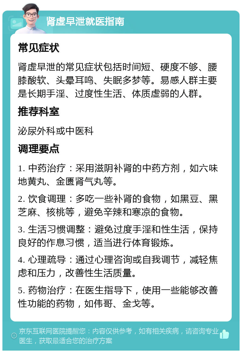 肾虚早泄就医指南 常见症状 肾虚早泄的常见症状包括时间短、硬度不够、腰膝酸软、头晕耳鸣、失眠多梦等。易感人群主要是长期手淫、过度性生活、体质虚弱的人群。 推荐科室 泌尿外科或中医科 调理要点 1. 中药治疗：采用滋阴补肾的中药方剂，如六味地黄丸、金匮肾气丸等。 2. 饮食调理：多吃一些补肾的食物，如黑豆、黑芝麻、核桃等，避免辛辣和寒凉的食物。 3. 生活习惯调整：避免过度手淫和性生活，保持良好的作息习惯，适当进行体育锻炼。 4. 心理疏导：通过心理咨询或自我调节，减轻焦虑和压力，改善性生活质量。 5. 药物治疗：在医生指导下，使用一些能够改善性功能的药物，如伟哥、金戈等。