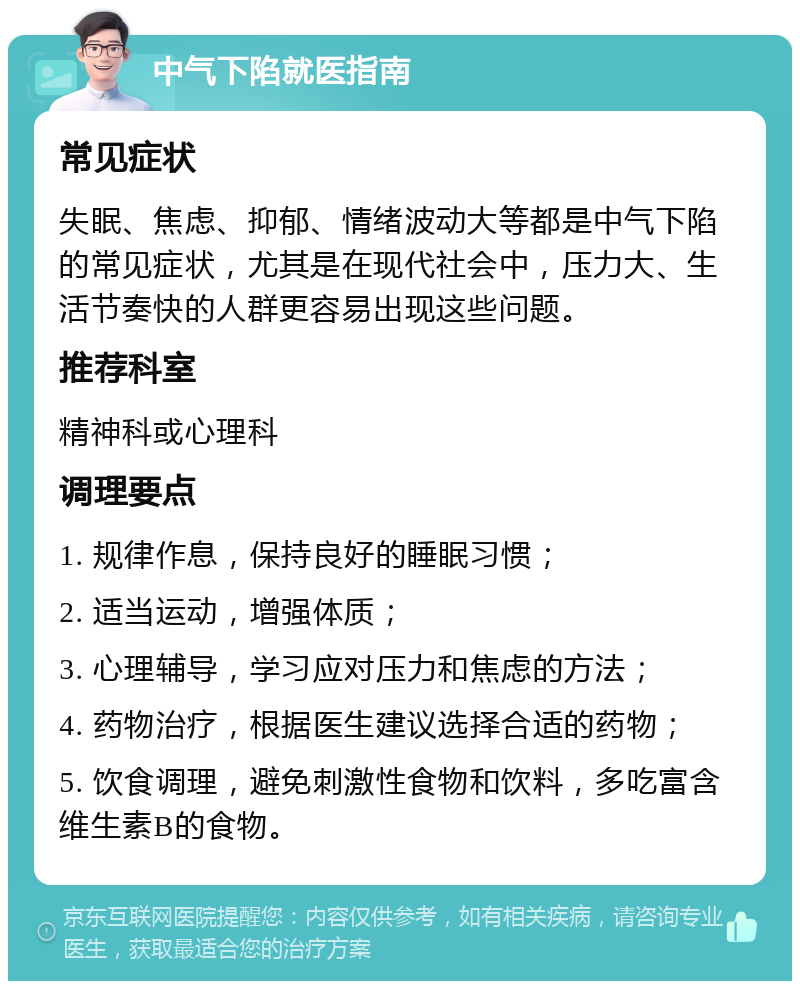 中气下陷就医指南 常见症状 失眠、焦虑、抑郁、情绪波动大等都是中气下陷的常见症状，尤其是在现代社会中，压力大、生活节奏快的人群更容易出现这些问题。 推荐科室 精神科或心理科 调理要点 1. 规律作息，保持良好的睡眠习惯； 2. 适当运动，增强体质； 3. 心理辅导，学习应对压力和焦虑的方法； 4. 药物治疗，根据医生建议选择合适的药物； 5. 饮食调理，避免刺激性食物和饮料，多吃富含维生素B的食物。