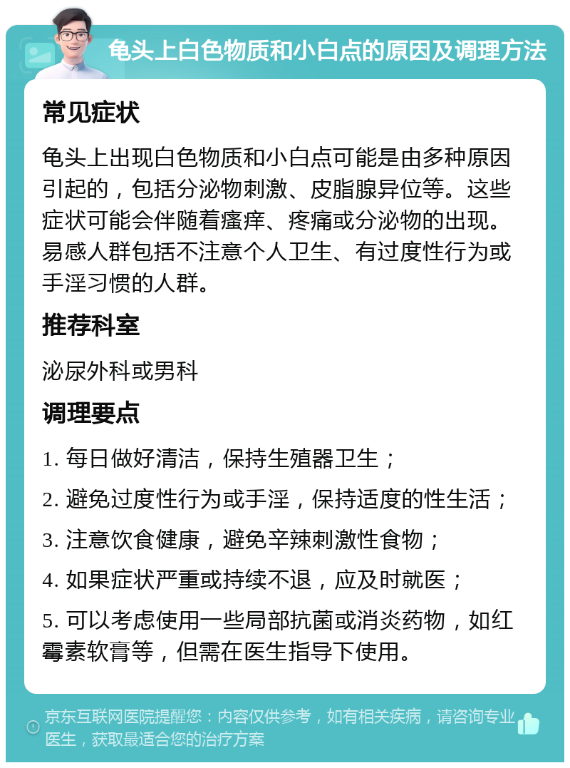 龟头上白色物质和小白点的原因及调理方法 常见症状 龟头上出现白色物质和小白点可能是由多种原因引起的，包括分泌物刺激、皮脂腺异位等。这些症状可能会伴随着瘙痒、疼痛或分泌物的出现。易感人群包括不注意个人卫生、有过度性行为或手淫习惯的人群。 推荐科室 泌尿外科或男科 调理要点 1. 每日做好清洁，保持生殖器卫生； 2. 避免过度性行为或手淫，保持适度的性生活； 3. 注意饮食健康，避免辛辣刺激性食物； 4. 如果症状严重或持续不退，应及时就医； 5. 可以考虑使用一些局部抗菌或消炎药物，如红霉素软膏等，但需在医生指导下使用。