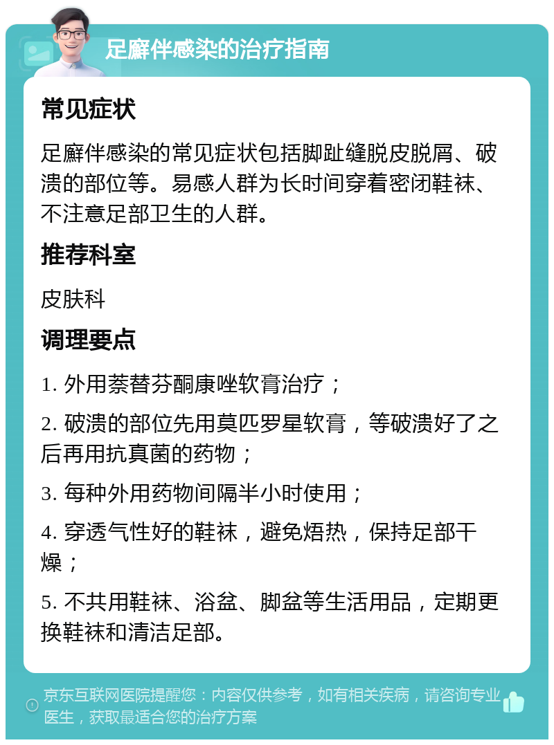 足廯伴感染的治疗指南 常见症状 足廯伴感染的常见症状包括脚趾缝脱皮脱屑、破溃的部位等。易感人群为长时间穿着密闭鞋袜、不注意足部卫生的人群。 推荐科室 皮肤科 调理要点 1. 外用萘替芬酮康唑软膏治疗； 2. 破溃的部位先用莫匹罗星软膏，等破溃好了之后再用抗真菌的药物； 3. 每种外用药物间隔半小时使用； 4. 穿透气性好的鞋袜，避免焐热，保持足部干燥； 5. 不共用鞋袜、浴盆、脚盆等生活用品，定期更换鞋袜和清洁足部。