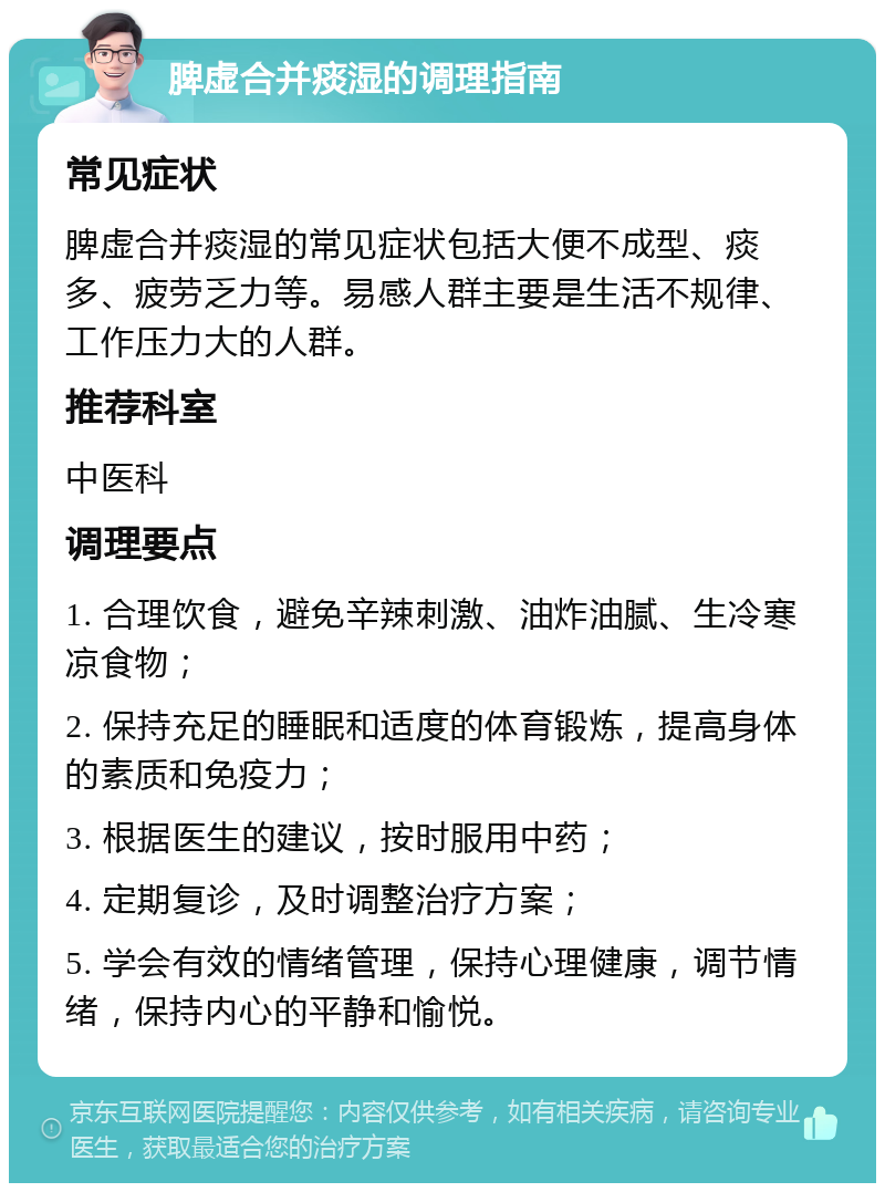 脾虚合并痰湿的调理指南 常见症状 脾虚合并痰湿的常见症状包括大便不成型、痰多、疲劳乏力等。易感人群主要是生活不规律、工作压力大的人群。 推荐科室 中医科 调理要点 1. 合理饮食，避免辛辣刺激、油炸油腻、生冷寒凉食物； 2. 保持充足的睡眠和适度的体育锻炼，提高身体的素质和免疫力； 3. 根据医生的建议，按时服用中药； 4. 定期复诊，及时调整治疗方案； 5. 学会有效的情绪管理，保持心理健康，调节情绪，保持内心的平静和愉悦。