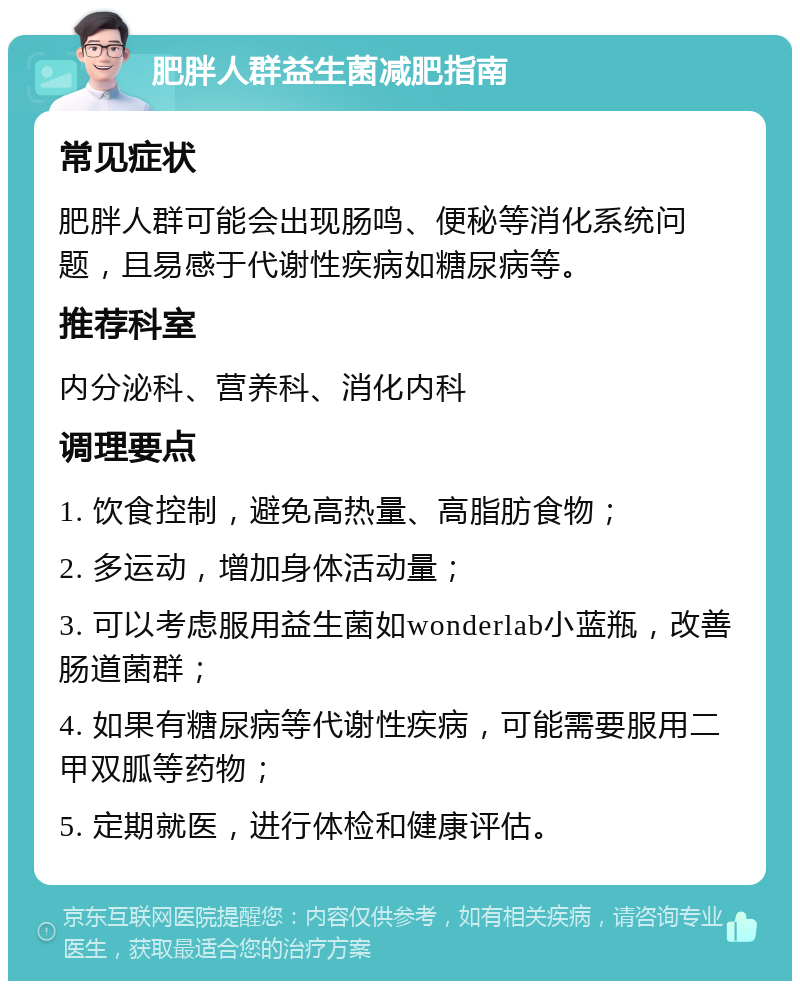 肥胖人群益生菌减肥指南 常见症状 肥胖人群可能会出现肠鸣、便秘等消化系统问题，且易感于代谢性疾病如糖尿病等。 推荐科室 内分泌科、营养科、消化内科 调理要点 1. 饮食控制，避免高热量、高脂肪食物； 2. 多运动，增加身体活动量； 3. 可以考虑服用益生菌如wonderlab小蓝瓶，改善肠道菌群； 4. 如果有糖尿病等代谢性疾病，可能需要服用二甲双胍等药物； 5. 定期就医，进行体检和健康评估。