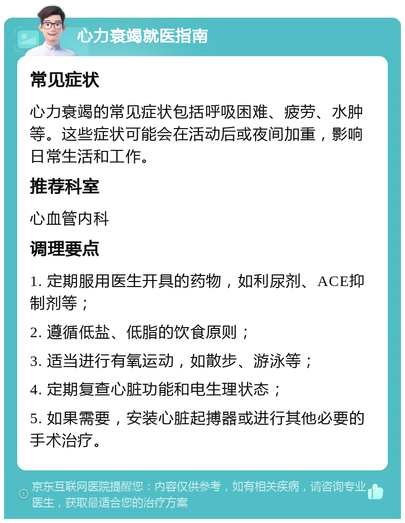 心力衰竭就医指南 常见症状 心力衰竭的常见症状包括呼吸困难、疲劳、水肿等。这些症状可能会在活动后或夜间加重，影响日常生活和工作。 推荐科室 心血管内科 调理要点 1. 定期服用医生开具的药物，如利尿剂、ACE抑制剂等； 2. 遵循低盐、低脂的饮食原则； 3. 适当进行有氧运动，如散步、游泳等； 4. 定期复查心脏功能和电生理状态； 5. 如果需要，安装心脏起搏器或进行其他必要的手术治疗。