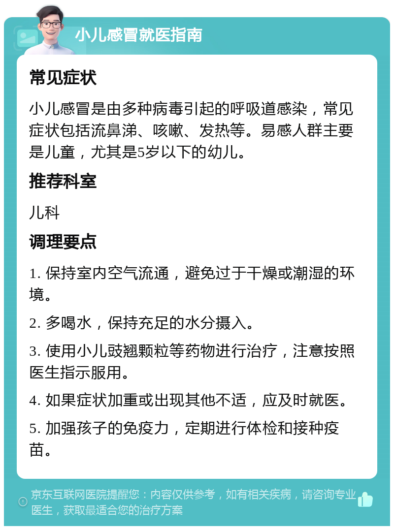 小儿感冒就医指南 常见症状 小儿感冒是由多种病毒引起的呼吸道感染，常见症状包括流鼻涕、咳嗽、发热等。易感人群主要是儿童，尤其是5岁以下的幼儿。 推荐科室 儿科 调理要点 1. 保持室内空气流通，避免过于干燥或潮湿的环境。 2. 多喝水，保持充足的水分摄入。 3. 使用小儿豉翘颗粒等药物进行治疗，注意按照医生指示服用。 4. 如果症状加重或出现其他不适，应及时就医。 5. 加强孩子的免疫力，定期进行体检和接种疫苗。