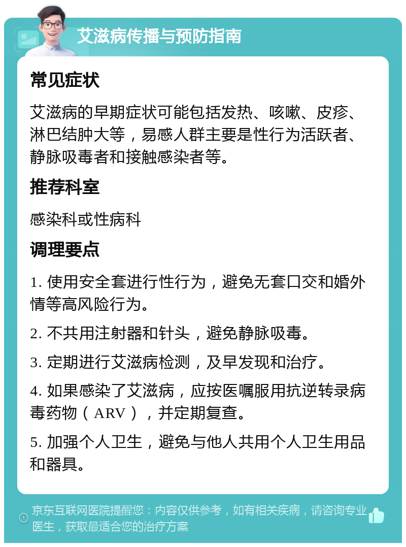 艾滋病传播与预防指南 常见症状 艾滋病的早期症状可能包括发热、咳嗽、皮疹、淋巴结肿大等，易感人群主要是性行为活跃者、静脉吸毒者和接触感染者等。 推荐科室 感染科或性病科 调理要点 1. 使用安全套进行性行为，避免无套口交和婚外情等高风险行为。 2. 不共用注射器和针头，避免静脉吸毒。 3. 定期进行艾滋病检测，及早发现和治疗。 4. 如果感染了艾滋病，应按医嘱服用抗逆转录病毒药物（ARV），并定期复查。 5. 加强个人卫生，避免与他人共用个人卫生用品和器具。