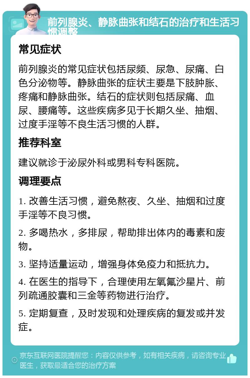 前列腺炎、静脉曲张和结石的治疗和生活习惯调整 常见症状 前列腺炎的常见症状包括尿频、尿急、尿痛、白色分泌物等。静脉曲张的症状主要是下肢肿胀、疼痛和静脉曲张。结石的症状则包括尿痛、血尿、腰痛等。这些疾病多见于长期久坐、抽烟、过度手淫等不良生活习惯的人群。 推荐科室 建议就诊于泌尿外科或男科专科医院。 调理要点 1. 改善生活习惯，避免熬夜、久坐、抽烟和过度手淫等不良习惯。 2. 多喝热水，多排尿，帮助排出体内的毒素和废物。 3. 坚持适量运动，增强身体免疫力和抵抗力。 4. 在医生的指导下，合理使用左氧氟沙星片、前列疏通胶囊和三金等药物进行治疗。 5. 定期复查，及时发现和处理疾病的复发或并发症。