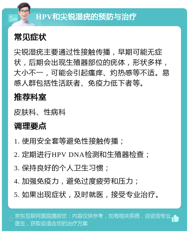 HPV和尖锐湿疣的预防与治疗 常见症状 尖锐湿疣主要通过性接触传播，早期可能无症状，后期会出现生殖器部位的疣体，形状多样，大小不一，可能会引起瘙痒、灼热感等不适。易感人群包括性活跃者、免疫力低下者等。 推荐科室 皮肤科、性病科 调理要点 1. 使用安全套等避免性接触传播； 2. 定期进行HPV DNA检测和生殖器检查； 3. 保持良好的个人卫生习惯； 4. 加强免疫力，避免过度疲劳和压力； 5. 如果出现症状，及时就医，接受专业治疗。