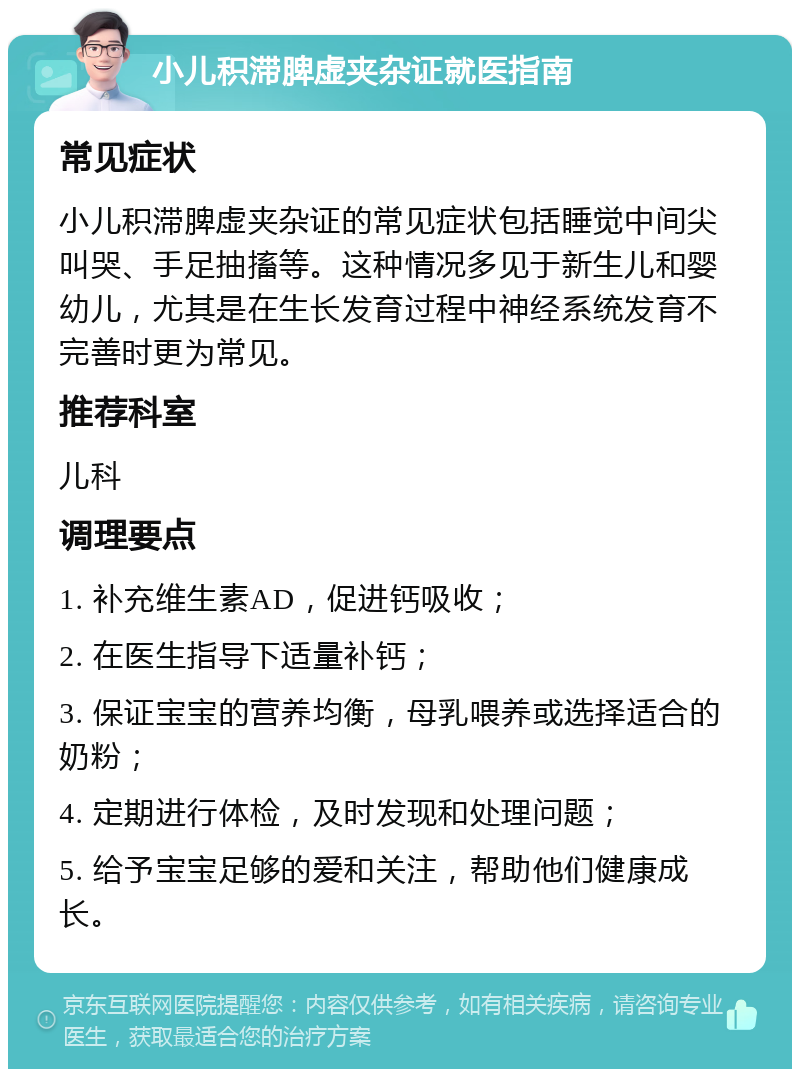 小儿积滞脾虚夹杂证就医指南 常见症状 小儿积滞脾虚夹杂证的常见症状包括睡觉中间尖叫哭、手足抽搐等。这种情况多见于新生儿和婴幼儿，尤其是在生长发育过程中神经系统发育不完善时更为常见。 推荐科室 儿科 调理要点 1. 补充维生素AD，促进钙吸收； 2. 在医生指导下适量补钙； 3. 保证宝宝的营养均衡，母乳喂养或选择适合的奶粉； 4. 定期进行体检，及时发现和处理问题； 5. 给予宝宝足够的爱和关注，帮助他们健康成长。