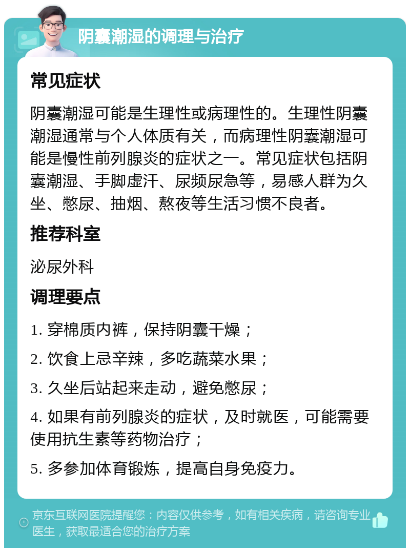 阴囊潮湿的调理与治疗 常见症状 阴囊潮湿可能是生理性或病理性的。生理性阴囊潮湿通常与个人体质有关，而病理性阴囊潮湿可能是慢性前列腺炎的症状之一。常见症状包括阴囊潮湿、手脚虚汗、尿频尿急等，易感人群为久坐、憋尿、抽烟、熬夜等生活习惯不良者。 推荐科室 泌尿外科 调理要点 1. 穿棉质内裤，保持阴囊干燥； 2. 饮食上忌辛辣，多吃蔬菜水果； 3. 久坐后站起来走动，避免憋尿； 4. 如果有前列腺炎的症状，及时就医，可能需要使用抗生素等药物治疗； 5. 多参加体育锻炼，提高自身免疫力。