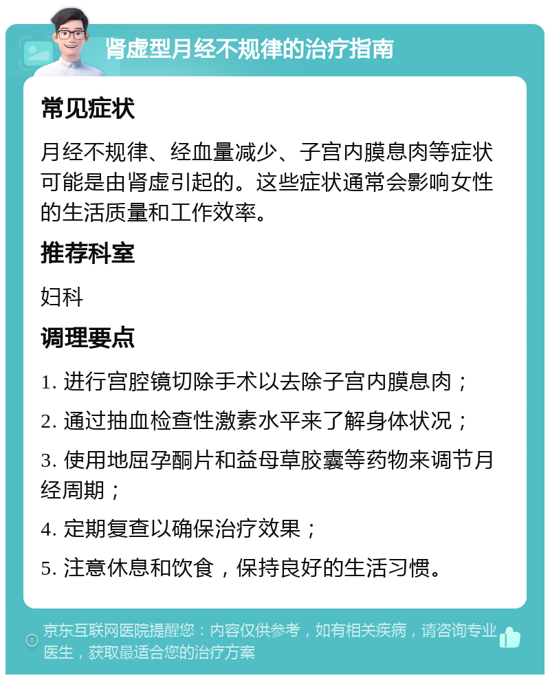 肾虚型月经不规律的治疗指南 常见症状 月经不规律、经血量减少、子宫内膜息肉等症状可能是由肾虚引起的。这些症状通常会影响女性的生活质量和工作效率。 推荐科室 妇科 调理要点 1. 进行宫腔镜切除手术以去除子宫内膜息肉； 2. 通过抽血检查性激素水平来了解身体状况； 3. 使用地屈孕酮片和益母草胶囊等药物来调节月经周期； 4. 定期复查以确保治疗效果； 5. 注意休息和饮食，保持良好的生活习惯。