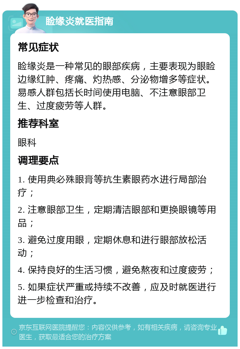 睑缘炎就医指南 常见症状 睑缘炎是一种常见的眼部疾病，主要表现为眼睑边缘红肿、疼痛、灼热感、分泌物增多等症状。易感人群包括长时间使用电脑、不注意眼部卫生、过度疲劳等人群。 推荐科室 眼科 调理要点 1. 使用典必殊眼膏等抗生素眼药水进行局部治疗； 2. 注意眼部卫生，定期清洁眼部和更换眼镜等用品； 3. 避免过度用眼，定期休息和进行眼部放松活动； 4. 保持良好的生活习惯，避免熬夜和过度疲劳； 5. 如果症状严重或持续不改善，应及时就医进行进一步检查和治疗。