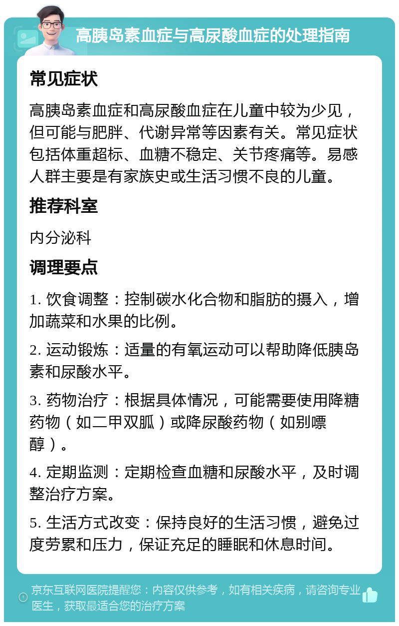 高胰岛素血症与高尿酸血症的处理指南 常见症状 高胰岛素血症和高尿酸血症在儿童中较为少见，但可能与肥胖、代谢异常等因素有关。常见症状包括体重超标、血糖不稳定、关节疼痛等。易感人群主要是有家族史或生活习惯不良的儿童。 推荐科室 内分泌科 调理要点 1. 饮食调整：控制碳水化合物和脂肪的摄入，增加蔬菜和水果的比例。 2. 运动锻炼：适量的有氧运动可以帮助降低胰岛素和尿酸水平。 3. 药物治疗：根据具体情况，可能需要使用降糖药物（如二甲双胍）或降尿酸药物（如别嘌醇）。 4. 定期监测：定期检查血糖和尿酸水平，及时调整治疗方案。 5. 生活方式改变：保持良好的生活习惯，避免过度劳累和压力，保证充足的睡眠和休息时间。