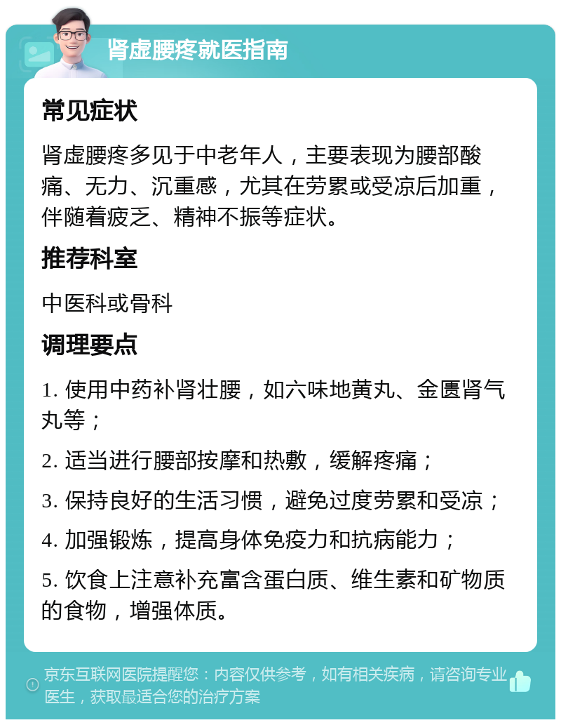 肾虚腰疼就医指南 常见症状 肾虚腰疼多见于中老年人，主要表现为腰部酸痛、无力、沉重感，尤其在劳累或受凉后加重，伴随着疲乏、精神不振等症状。 推荐科室 中医科或骨科 调理要点 1. 使用中药补肾壮腰，如六味地黄丸、金匮肾气丸等； 2. 适当进行腰部按摩和热敷，缓解疼痛； 3. 保持良好的生活习惯，避免过度劳累和受凉； 4. 加强锻炼，提高身体免疫力和抗病能力； 5. 饮食上注意补充富含蛋白质、维生素和矿物质的食物，增强体质。