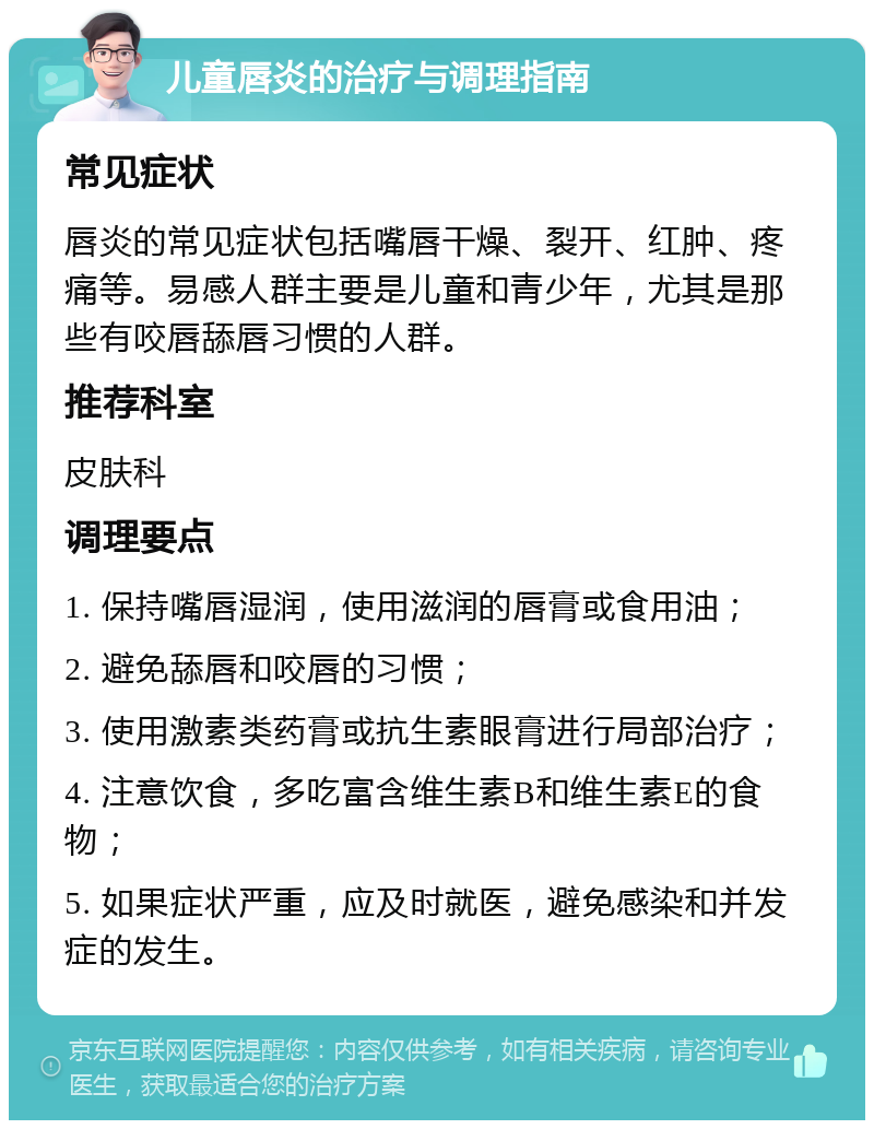 儿童唇炎的治疗与调理指南 常见症状 唇炎的常见症状包括嘴唇干燥、裂开、红肿、疼痛等。易感人群主要是儿童和青少年，尤其是那些有咬唇舔唇习惯的人群。 推荐科室 皮肤科 调理要点 1. 保持嘴唇湿润，使用滋润的唇膏或食用油； 2. 避免舔唇和咬唇的习惯； 3. 使用激素类药膏或抗生素眼膏进行局部治疗； 4. 注意饮食，多吃富含维生素B和维生素E的食物； 5. 如果症状严重，应及时就医，避免感染和并发症的发生。