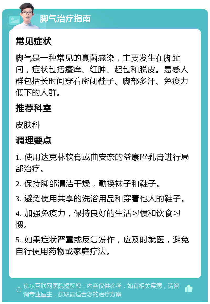 脚气治疗指南 常见症状 脚气是一种常见的真菌感染，主要发生在脚趾间，症状包括瘙痒、红肿、起包和脱皮。易感人群包括长时间穿着密闭鞋子、脚部多汗、免疫力低下的人群。 推荐科室 皮肤科 调理要点 1. 使用达克林软膏或曲安奈的益康唑乳膏进行局部治疗。 2. 保持脚部清洁干燥，勤换袜子和鞋子。 3. 避免使用共享的洗浴用品和穿着他人的鞋子。 4. 加强免疫力，保持良好的生活习惯和饮食习惯。 5. 如果症状严重或反复发作，应及时就医，避免自行使用药物或家庭疗法。