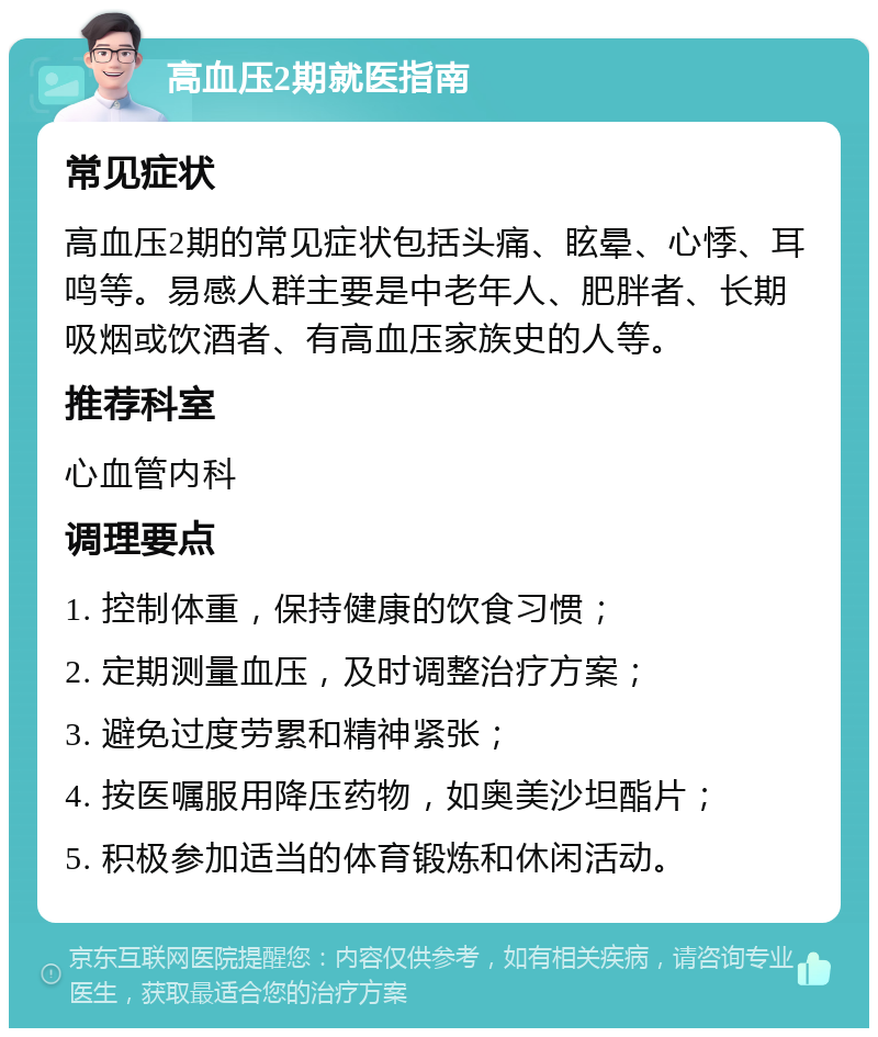 高血压2期就医指南 常见症状 高血压2期的常见症状包括头痛、眩晕、心悸、耳鸣等。易感人群主要是中老年人、肥胖者、长期吸烟或饮酒者、有高血压家族史的人等。 推荐科室 心血管内科 调理要点 1. 控制体重，保持健康的饮食习惯； 2. 定期测量血压，及时调整治疗方案； 3. 避免过度劳累和精神紧张； 4. 按医嘱服用降压药物，如奥美沙坦酯片； 5. 积极参加适当的体育锻炼和休闲活动。