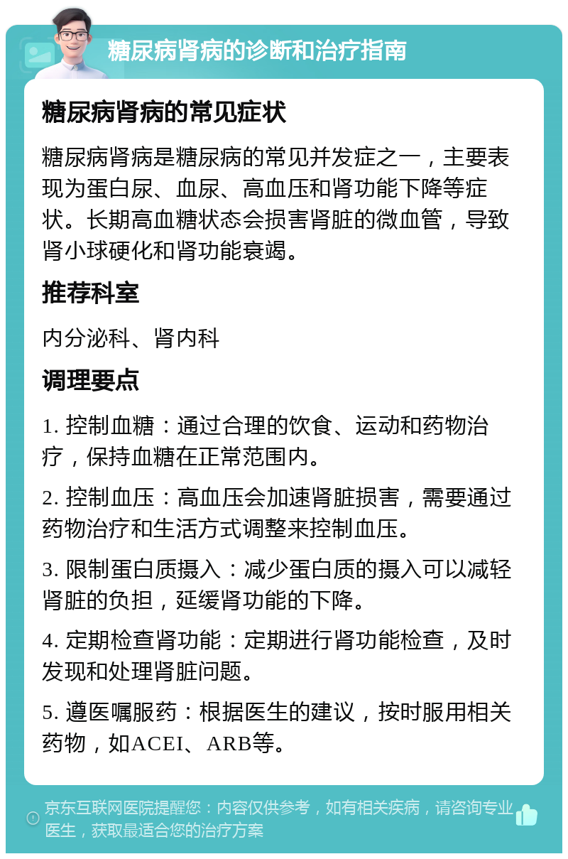 糖尿病肾病的诊断和治疗指南 糖尿病肾病的常见症状 糖尿病肾病是糖尿病的常见并发症之一，主要表现为蛋白尿、血尿、高血压和肾功能下降等症状。长期高血糖状态会损害肾脏的微血管，导致肾小球硬化和肾功能衰竭。 推荐科室 内分泌科、肾内科 调理要点 1. 控制血糖：通过合理的饮食、运动和药物治疗，保持血糖在正常范围内。 2. 控制血压：高血压会加速肾脏损害，需要通过药物治疗和生活方式调整来控制血压。 3. 限制蛋白质摄入：减少蛋白质的摄入可以减轻肾脏的负担，延缓肾功能的下降。 4. 定期检查肾功能：定期进行肾功能检查，及时发现和处理肾脏问题。 5. 遵医嘱服药：根据医生的建议，按时服用相关药物，如ACEI、ARB等。