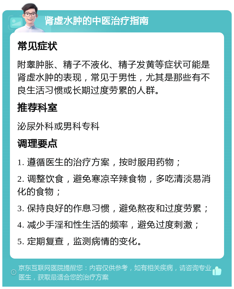 肾虚水肿的中医治疗指南 常见症状 附睾肿胀、精子不液化、精子发黄等症状可能是肾虚水肿的表现，常见于男性，尤其是那些有不良生活习惯或长期过度劳累的人群。 推荐科室 泌尿外科或男科专科 调理要点 1. 遵循医生的治疗方案，按时服用药物； 2. 调整饮食，避免寒凉辛辣食物，多吃清淡易消化的食物； 3. 保持良好的作息习惯，避免熬夜和过度劳累； 4. 减少手淫和性生活的频率，避免过度刺激； 5. 定期复查，监测病情的变化。