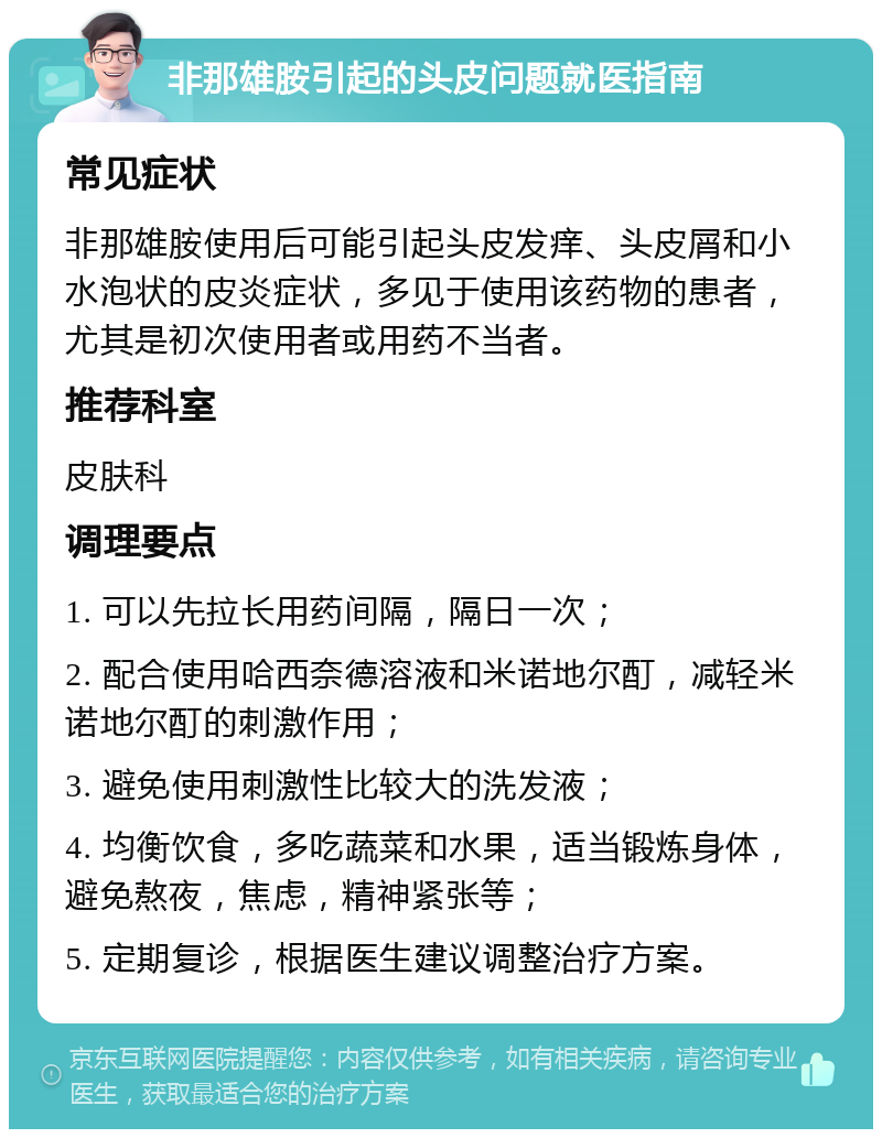 非那雄胺引起的头皮问题就医指南 常见症状 非那雄胺使用后可能引起头皮发痒、头皮屑和小水泡状的皮炎症状，多见于使用该药物的患者，尤其是初次使用者或用药不当者。 推荐科室 皮肤科 调理要点 1. 可以先拉长用药间隔，隔日一次； 2. 配合使用哈西奈德溶液和米诺地尔酊，减轻米诺地尔酊的刺激作用； 3. 避免使用刺激性比较大的洗发液； 4. 均衡饮食，多吃蔬菜和水果，适当锻炼身体，避免熬夜，焦虑，精神紧张等； 5. 定期复诊，根据医生建议调整治疗方案。