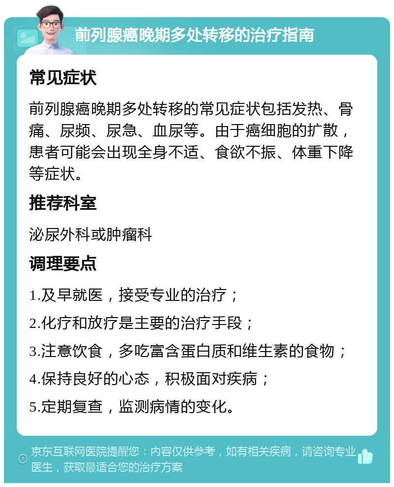 前列腺癌晚期多处转移的治疗指南 常见症状 前列腺癌晚期多处转移的常见症状包括发热、骨痛、尿频、尿急、血尿等。由于癌细胞的扩散，患者可能会出现全身不适、食欲不振、体重下降等症状。 推荐科室 泌尿外科或肿瘤科 调理要点 1.及早就医，接受专业的治疗； 2.化疗和放疗是主要的治疗手段； 3.注意饮食，多吃富含蛋白质和维生素的食物； 4.保持良好的心态，积极面对疾病； 5.定期复查，监测病情的变化。