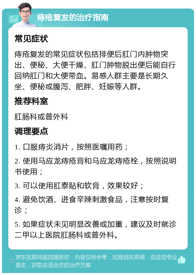 痔疮复发的治疗指南 常见症状 痔疮复发的常见症状包括排便后肛门内肿物突出、便秘、大便干燥、肛门肿物脱出便后能自行回纳肛门和大便带血。易感人群主要是长期久坐、便秘或腹泻、肥胖、妊娠等人群。 推荐科室 肛肠科或普外科 调理要点 1. 口服痔炎消片，按照医嘱用药； 2. 使用马应龙痔疮膏和马应龙痔疮栓，按照说明书使用； 3. 可以使用肛泰贴和软膏，效果较好； 4. 避免饮酒、进食辛辣刺激食品，注意按时复诊； 5. 如果症状未见明显改善或加重，建议及时就诊二甲以上医院肛肠科或普外科。