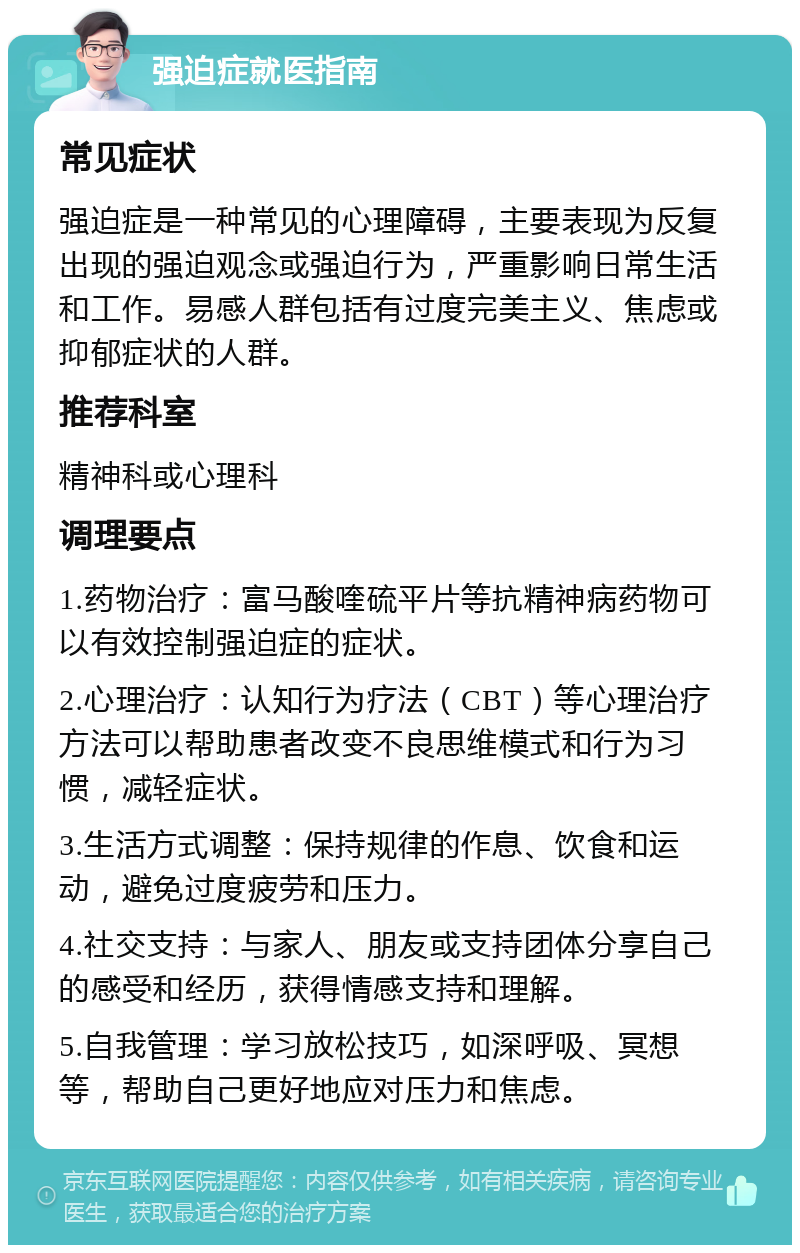 强迫症就医指南 常见症状 强迫症是一种常见的心理障碍，主要表现为反复出现的强迫观念或强迫行为，严重影响日常生活和工作。易感人群包括有过度完美主义、焦虑或抑郁症状的人群。 推荐科室 精神科或心理科 调理要点 1.药物治疗：富马酸喹硫平片等抗精神病药物可以有效控制强迫症的症状。 2.心理治疗：认知行为疗法（CBT）等心理治疗方法可以帮助患者改变不良思维模式和行为习惯，减轻症状。 3.生活方式调整：保持规律的作息、饮食和运动，避免过度疲劳和压力。 4.社交支持：与家人、朋友或支持团体分享自己的感受和经历，获得情感支持和理解。 5.自我管理：学习放松技巧，如深呼吸、冥想等，帮助自己更好地应对压力和焦虑。