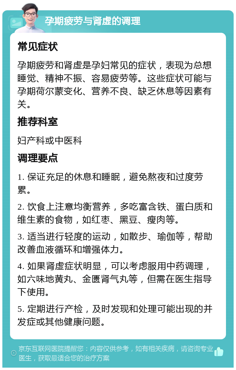 孕期疲劳与肾虚的调理 常见症状 孕期疲劳和肾虚是孕妇常见的症状，表现为总想睡觉、精神不振、容易疲劳等。这些症状可能与孕期荷尔蒙变化、营养不良、缺乏休息等因素有关。 推荐科室 妇产科或中医科 调理要点 1. 保证充足的休息和睡眠，避免熬夜和过度劳累。 2. 饮食上注意均衡营养，多吃富含铁、蛋白质和维生素的食物，如红枣、黑豆、瘦肉等。 3. 适当进行轻度的运动，如散步、瑜伽等，帮助改善血液循环和增强体力。 4. 如果肾虚症状明显，可以考虑服用中药调理，如六味地黄丸、金匮肾气丸等，但需在医生指导下使用。 5. 定期进行产检，及时发现和处理可能出现的并发症或其他健康问题。