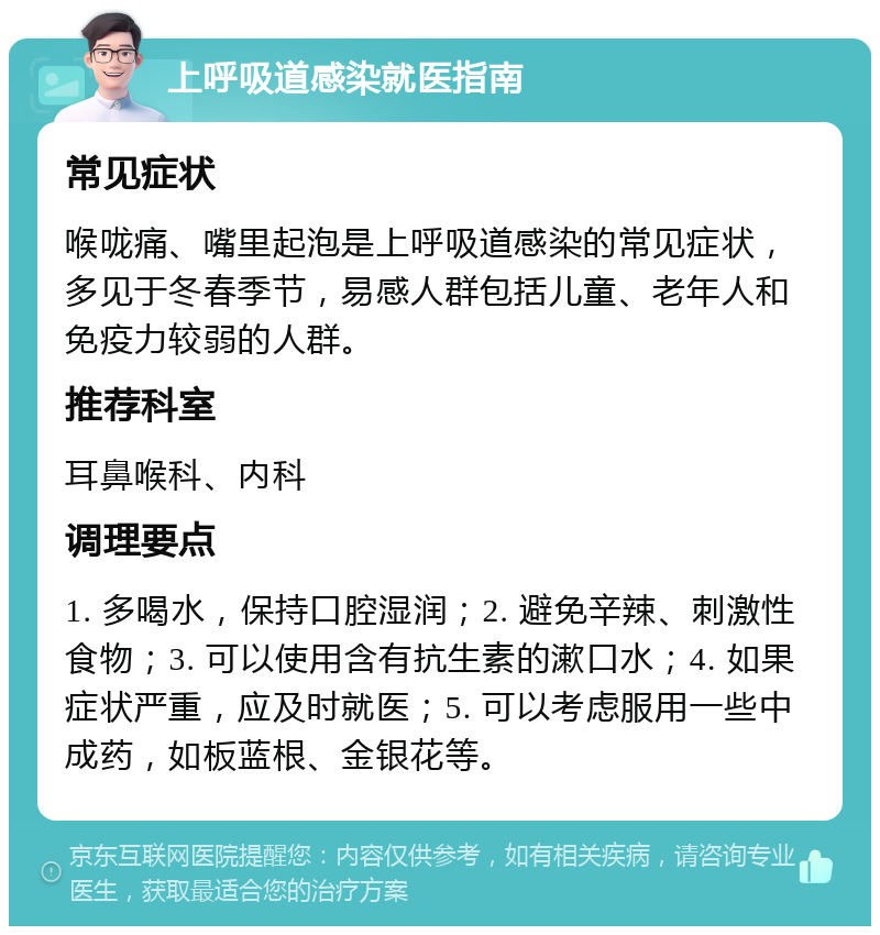 上呼吸道感染就医指南 常见症状 喉咙痛、嘴里起泡是上呼吸道感染的常见症状，多见于冬春季节，易感人群包括儿童、老年人和免疫力较弱的人群。 推荐科室 耳鼻喉科、内科 调理要点 1. 多喝水，保持口腔湿润；2. 避免辛辣、刺激性食物；3. 可以使用含有抗生素的漱口水；4. 如果症状严重，应及时就医；5. 可以考虑服用一些中成药，如板蓝根、金银花等。