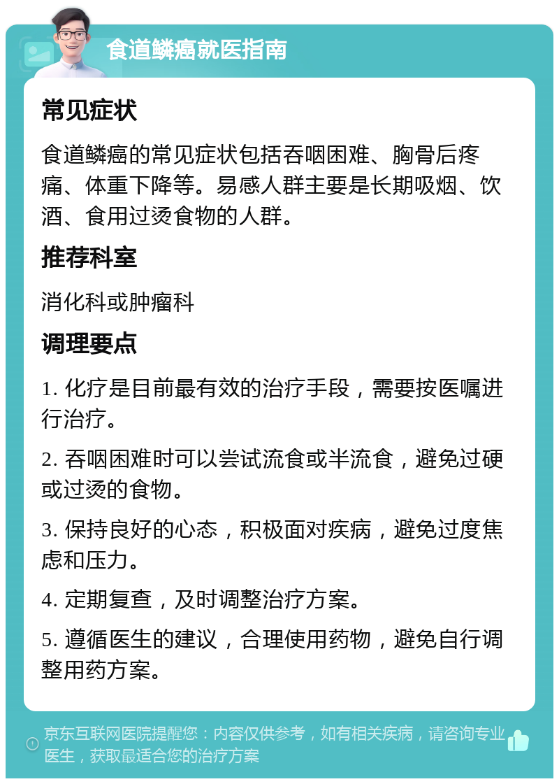 食道鳞癌就医指南 常见症状 食道鳞癌的常见症状包括吞咽困难、胸骨后疼痛、体重下降等。易感人群主要是长期吸烟、饮酒、食用过烫食物的人群。 推荐科室 消化科或肿瘤科 调理要点 1. 化疗是目前最有效的治疗手段，需要按医嘱进行治疗。 2. 吞咽困难时可以尝试流食或半流食，避免过硬或过烫的食物。 3. 保持良好的心态，积极面对疾病，避免过度焦虑和压力。 4. 定期复查，及时调整治疗方案。 5. 遵循医生的建议，合理使用药物，避免自行调整用药方案。