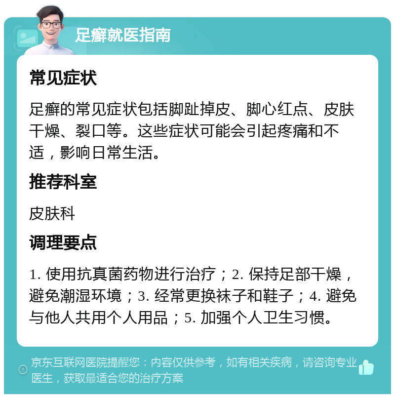 足癣就医指南 常见症状 足癣的常见症状包括脚趾掉皮、脚心红点、皮肤干燥、裂口等。这些症状可能会引起疼痛和不适，影响日常生活。 推荐科室 皮肤科 调理要点 1. 使用抗真菌药物进行治疗；2. 保持足部干燥，避免潮湿环境；3. 经常更换袜子和鞋子；4. 避免与他人共用个人用品；5. 加强个人卫生习惯。