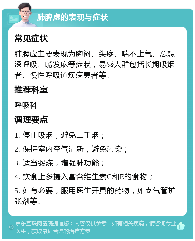 肺脾虚的表现与症状 常见症状 肺脾虚主要表现为胸闷、头疼、喘不上气、总想深呼吸、嘴发麻等症状，易感人群包括长期吸烟者、慢性呼吸道疾病患者等。 推荐科室 呼吸科 调理要点 1. 停止吸烟，避免二手烟； 2. 保持室内空气清新，避免污染； 3. 适当锻炼，增强肺功能； 4. 饮食上多摄入富含维生素C和E的食物； 5. 如有必要，服用医生开具的药物，如支气管扩张剂等。