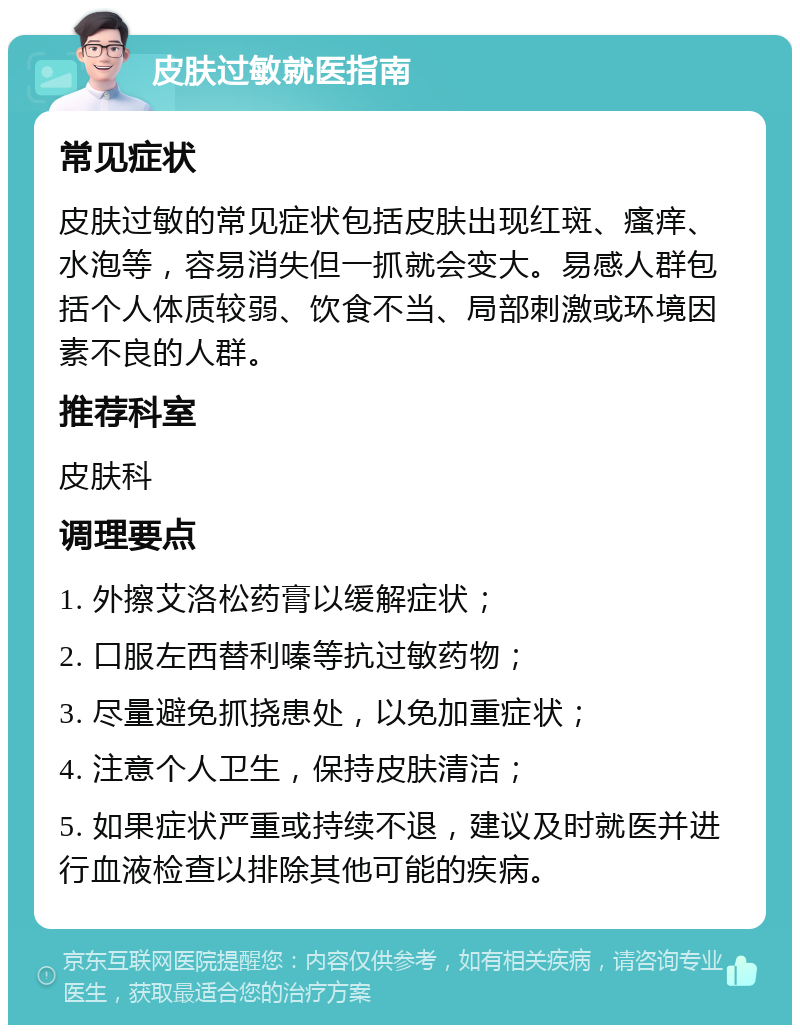 皮肤过敏就医指南 常见症状 皮肤过敏的常见症状包括皮肤出现红斑、瘙痒、水泡等，容易消失但一抓就会变大。易感人群包括个人体质较弱、饮食不当、局部刺激或环境因素不良的人群。 推荐科室 皮肤科 调理要点 1. 外擦艾洛松药膏以缓解症状； 2. 口服左西替利嗪等抗过敏药物； 3. 尽量避免抓挠患处，以免加重症状； 4. 注意个人卫生，保持皮肤清洁； 5. 如果症状严重或持续不退，建议及时就医并进行血液检查以排除其他可能的疾病。