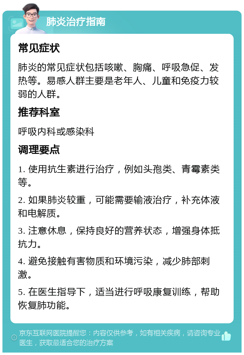 肺炎治疗指南 常见症状 肺炎的常见症状包括咳嗽、胸痛、呼吸急促、发热等。易感人群主要是老年人、儿童和免疫力较弱的人群。 推荐科室 呼吸内科或感染科 调理要点 1. 使用抗生素进行治疗，例如头孢类、青霉素类等。 2. 如果肺炎较重，可能需要输液治疗，补充体液和电解质。 3. 注意休息，保持良好的营养状态，增强身体抵抗力。 4. 避免接触有害物质和环境污染，减少肺部刺激。 5. 在医生指导下，适当进行呼吸康复训练，帮助恢复肺功能。