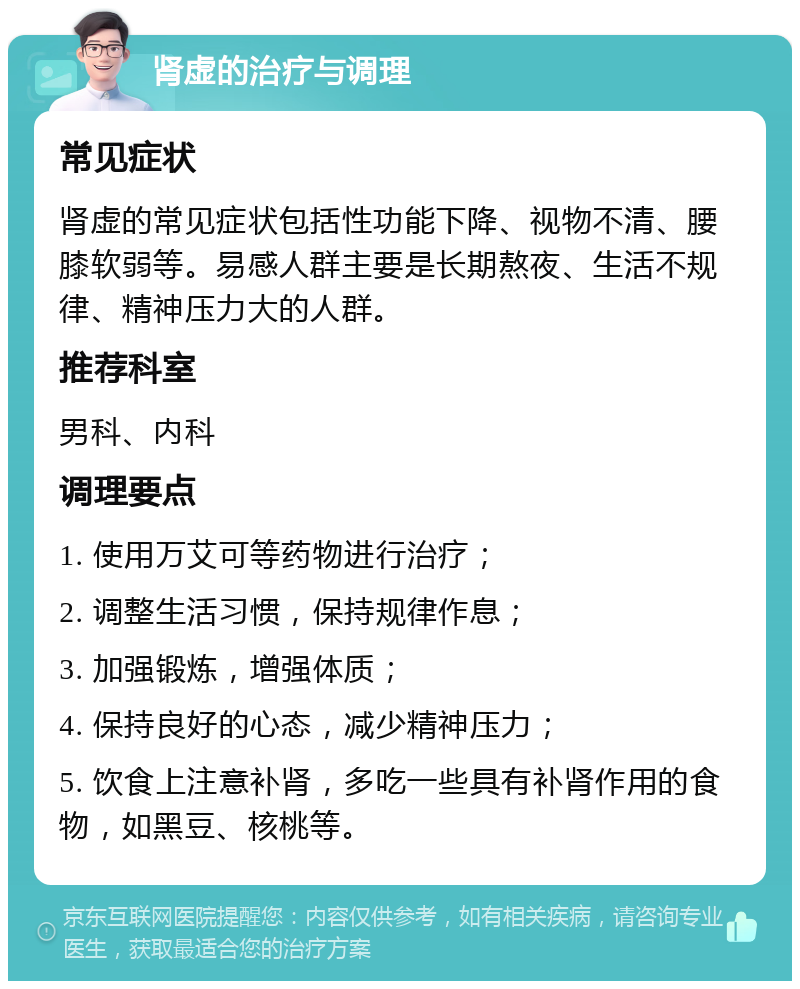 肾虚的治疗与调理 常见症状 肾虚的常见症状包括性功能下降、视物不清、腰膝软弱等。易感人群主要是长期熬夜、生活不规律、精神压力大的人群。 推荐科室 男科、内科 调理要点 1. 使用万艾可等药物进行治疗； 2. 调整生活习惯，保持规律作息； 3. 加强锻炼，增强体质； 4. 保持良好的心态，减少精神压力； 5. 饮食上注意补肾，多吃一些具有补肾作用的食物，如黑豆、核桃等。