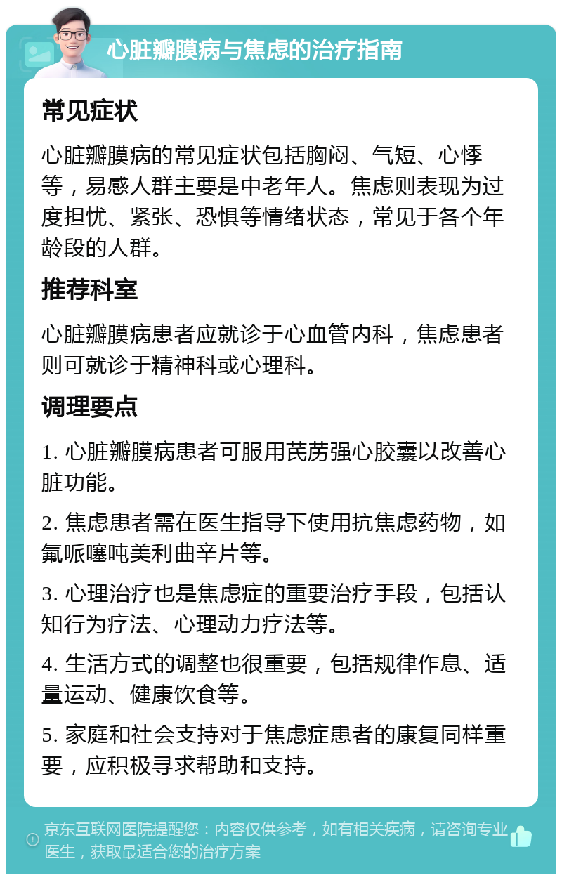 心脏瓣膜病与焦虑的治疗指南 常见症状 心脏瓣膜病的常见症状包括胸闷、气短、心悸等，易感人群主要是中老年人。焦虑则表现为过度担忧、紧张、恐惧等情绪状态，常见于各个年龄段的人群。 推荐科室 心脏瓣膜病患者应就诊于心血管内科，焦虑患者则可就诊于精神科或心理科。 调理要点 1. 心脏瓣膜病患者可服用芪苈强心胶囊以改善心脏功能。 2. 焦虑患者需在医生指导下使用抗焦虑药物，如氟哌噻吨美利曲辛片等。 3. 心理治疗也是焦虑症的重要治疗手段，包括认知行为疗法、心理动力疗法等。 4. 生活方式的调整也很重要，包括规律作息、适量运动、健康饮食等。 5. 家庭和社会支持对于焦虑症患者的康复同样重要，应积极寻求帮助和支持。