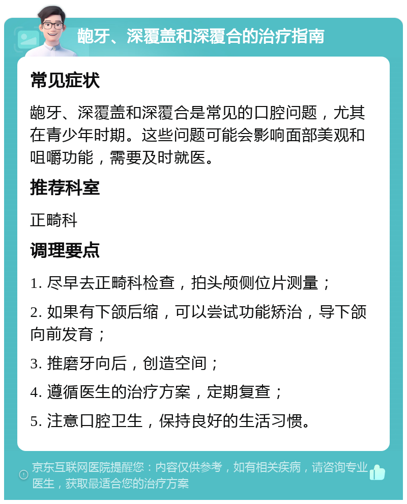 龅牙、深覆盖和深覆合的治疗指南 常见症状 龅牙、深覆盖和深覆合是常见的口腔问题，尤其在青少年时期。这些问题可能会影响面部美观和咀嚼功能，需要及时就医。 推荐科室 正畸科 调理要点 1. 尽早去正畸科检查，拍头颅侧位片测量； 2. 如果有下颌后缩，可以尝试功能矫治，导下颌向前发育； 3. 推磨牙向后，创造空间； 4. 遵循医生的治疗方案，定期复查； 5. 注意口腔卫生，保持良好的生活习惯。