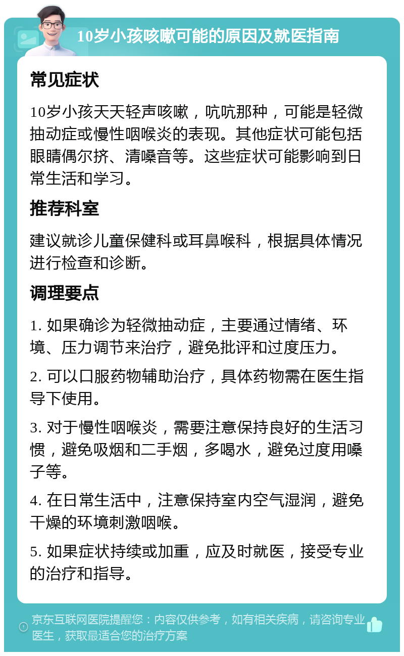 10岁小孩咳嗽可能的原因及就医指南 常见症状 10岁小孩天天轻声咳嗽，吭吭那种，可能是轻微抽动症或慢性咽喉炎的表现。其他症状可能包括眼睛偶尔挤、清嗓音等。这些症状可能影响到日常生活和学习。 推荐科室 建议就诊儿童保健科或耳鼻喉科，根据具体情况进行检查和诊断。 调理要点 1. 如果确诊为轻微抽动症，主要通过情绪、环境、压力调节来治疗，避免批评和过度压力。 2. 可以口服药物辅助治疗，具体药物需在医生指导下使用。 3. 对于慢性咽喉炎，需要注意保持良好的生活习惯，避免吸烟和二手烟，多喝水，避免过度用嗓子等。 4. 在日常生活中，注意保持室内空气湿润，避免干燥的环境刺激咽喉。 5. 如果症状持续或加重，应及时就医，接受专业的治疗和指导。