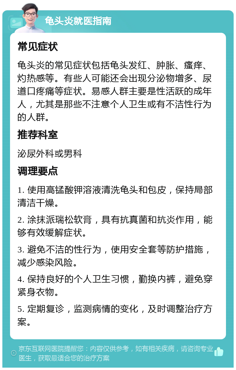 龟头炎就医指南 常见症状 龟头炎的常见症状包括龟头发红、肿胀、瘙痒、灼热感等。有些人可能还会出现分泌物增多、尿道口疼痛等症状。易感人群主要是性活跃的成年人，尤其是那些不注意个人卫生或有不洁性行为的人群。 推荐科室 泌尿外科或男科 调理要点 1. 使用高锰酸钾溶液清洗龟头和包皮，保持局部清洁干燥。 2. 涂抹派瑞松软膏，具有抗真菌和抗炎作用，能够有效缓解症状。 3. 避免不洁的性行为，使用安全套等防护措施，减少感染风险。 4. 保持良好的个人卫生习惯，勤换内裤，避免穿紧身衣物。 5. 定期复诊，监测病情的变化，及时调整治疗方案。