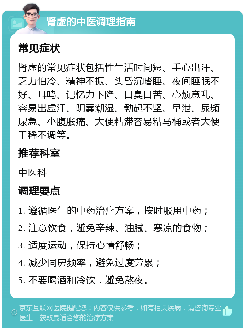 肾虚的中医调理指南 常见症状 肾虚的常见症状包括性生活时间短、手心出汗、乏力怕冷、精神不振、头昏沉嗜睡、夜间睡眠不好、耳鸣、记忆力下降、口臭口苦、心烦意乱、容易出虚汗、阴囊潮湿、勃起不坚、早泄、尿频尿急、小腹胀痛、大便粘滞容易粘马桶或者大便干稀不调等。 推荐科室 中医科 调理要点 1. 遵循医生的中药治疗方案，按时服用中药； 2. 注意饮食，避免辛辣、油腻、寒凉的食物； 3. 适度运动，保持心情舒畅； 4. 减少同房频率，避免过度劳累； 5. 不要喝酒和冷饮，避免熬夜。