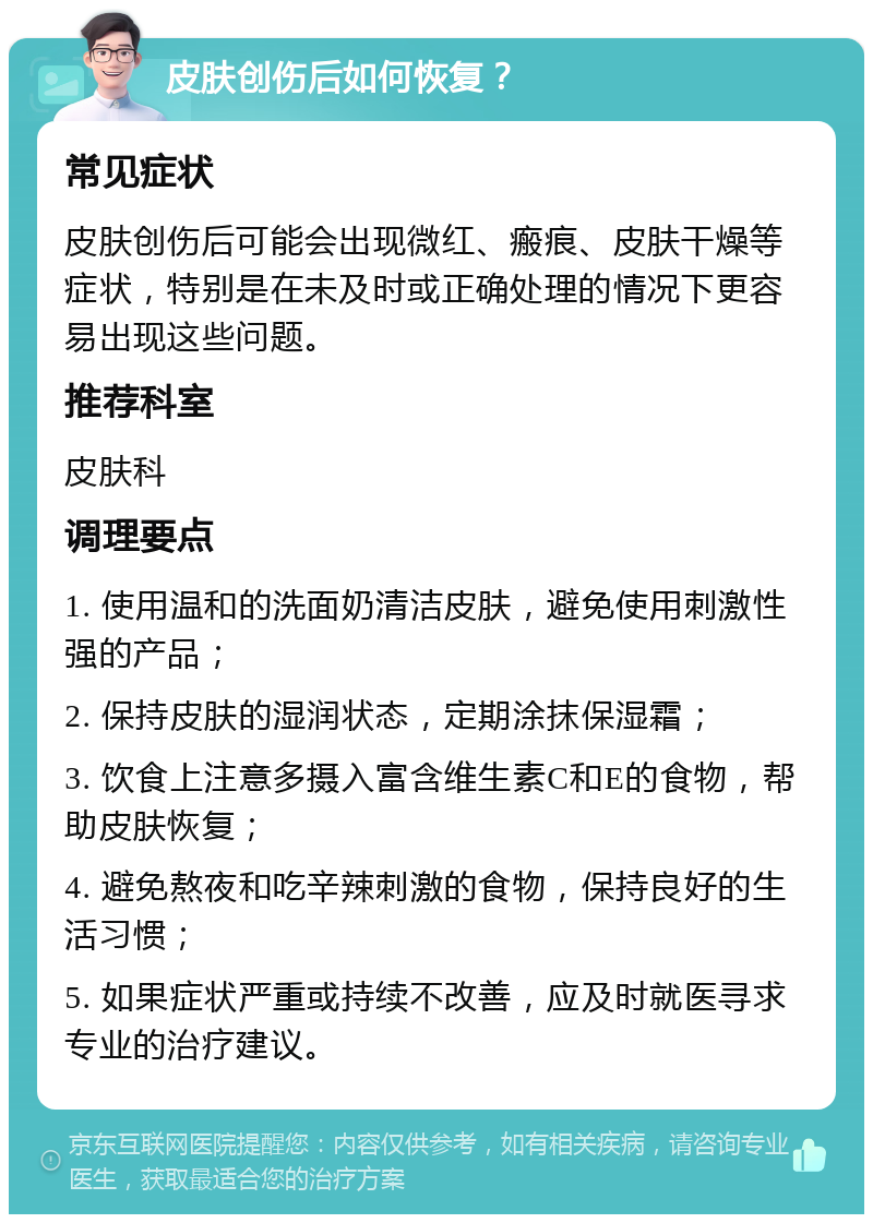 皮肤创伤后如何恢复？ 常见症状 皮肤创伤后可能会出现微红、瘢痕、皮肤干燥等症状，特别是在未及时或正确处理的情况下更容易出现这些问题。 推荐科室 皮肤科 调理要点 1. 使用温和的洗面奶清洁皮肤，避免使用刺激性强的产品； 2. 保持皮肤的湿润状态，定期涂抹保湿霜； 3. 饮食上注意多摄入富含维生素C和E的食物，帮助皮肤恢复； 4. 避免熬夜和吃辛辣刺激的食物，保持良好的生活习惯； 5. 如果症状严重或持续不改善，应及时就医寻求专业的治疗建议。