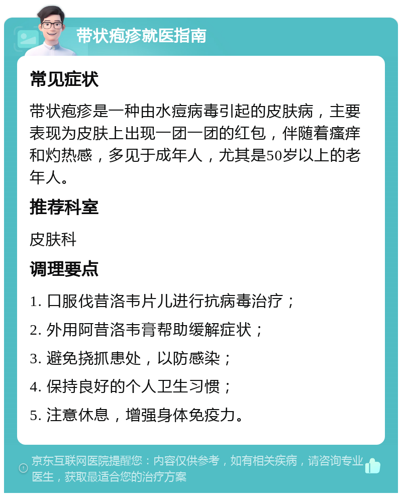 带状疱疹就医指南 常见症状 带状疱疹是一种由水痘病毒引起的皮肤病，主要表现为皮肤上出现一团一团的红包，伴随着瘙痒和灼热感，多见于成年人，尤其是50岁以上的老年人。 推荐科室 皮肤科 调理要点 1. 口服伐昔洛韦片儿进行抗病毒治疗； 2. 外用阿昔洛韦膏帮助缓解症状； 3. 避免挠抓患处，以防感染； 4. 保持良好的个人卫生习惯； 5. 注意休息，增强身体免疫力。