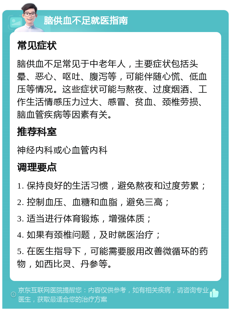 脑供血不足就医指南 常见症状 脑供血不足常见于中老年人，主要症状包括头晕、恶心、呕吐、腹泻等，可能伴随心慌、低血压等情况。这些症状可能与熬夜、过度烟酒、工作生活情感压力过大、感冒、贫血、颈椎劳损、脑血管疾病等因素有关。 推荐科室 神经内科或心血管内科 调理要点 1. 保持良好的生活习惯，避免熬夜和过度劳累； 2. 控制血压、血糖和血脂，避免三高； 3. 适当进行体育锻炼，增强体质； 4. 如果有颈椎问题，及时就医治疗； 5. 在医生指导下，可能需要服用改善微循环的药物，如西比灵、丹参等。