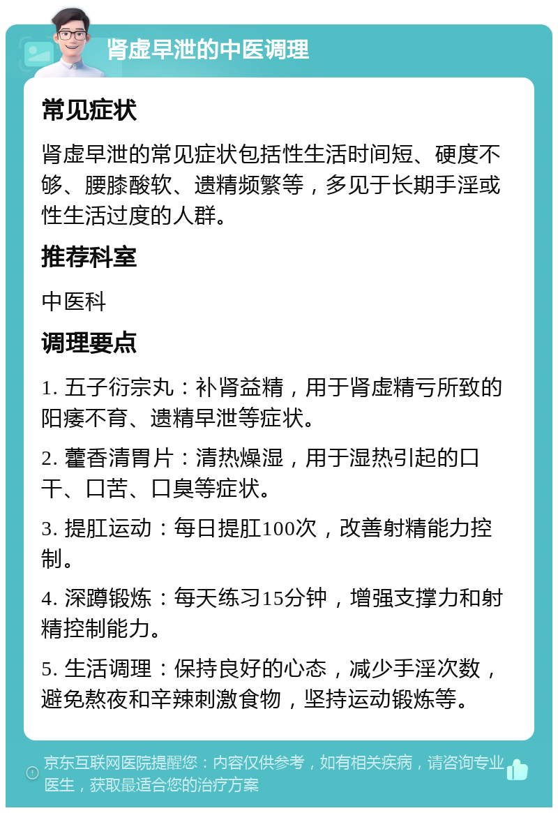 肾虚早泄的中医调理 常见症状 肾虚早泄的常见症状包括性生活时间短、硬度不够、腰膝酸软、遗精频繁等，多见于长期手淫或性生活过度的人群。 推荐科室 中医科 调理要点 1. 五子衍宗丸：补肾益精，用于肾虚精亏所致的阳痿不育、遗精早泄等症状。 2. 藿香清胃片：清热燥湿，用于湿热引起的口干、口苦、口臭等症状。 3. 提肛运动：每日提肛100次，改善射精能力控制。 4. 深蹲锻炼：每天练习15分钟，增强支撑力和射精控制能力。 5. 生活调理：保持良好的心态，减少手淫次数，避免熬夜和辛辣刺激食物，坚持运动锻炼等。