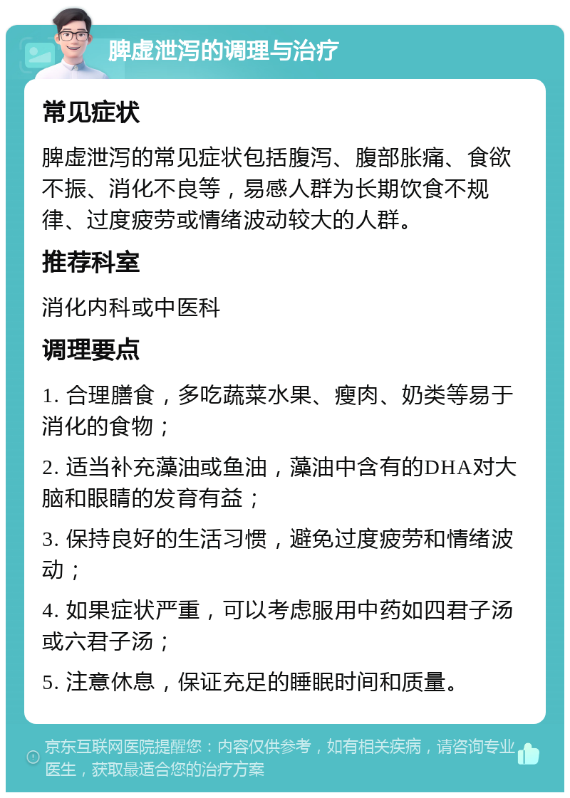 脾虚泄泻的调理与治疗 常见症状 脾虚泄泻的常见症状包括腹泻、腹部胀痛、食欲不振、消化不良等，易感人群为长期饮食不规律、过度疲劳或情绪波动较大的人群。 推荐科室 消化内科或中医科 调理要点 1. 合理膳食，多吃蔬菜水果、瘦肉、奶类等易于消化的食物； 2. 适当补充藻油或鱼油，藻油中含有的DHA对大脑和眼睛的发育有益； 3. 保持良好的生活习惯，避免过度疲劳和情绪波动； 4. 如果症状严重，可以考虑服用中药如四君子汤或六君子汤； 5. 注意休息，保证充足的睡眠时间和质量。